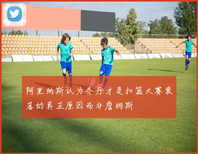 阿里纳斯认为乔丹才是扣篮大赛衰落的真正原因而非詹姆斯