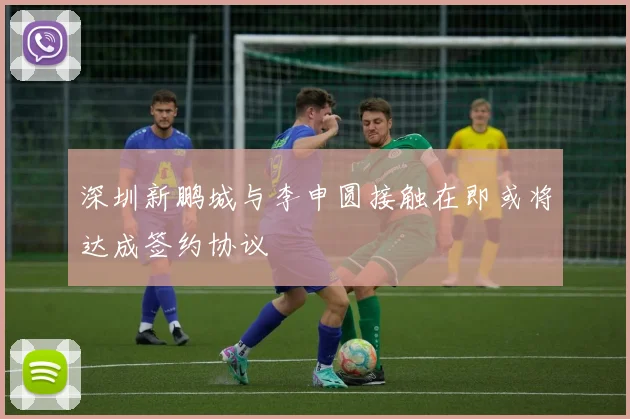 深圳新鹏城与李申圆接触在即或将达成签约协议