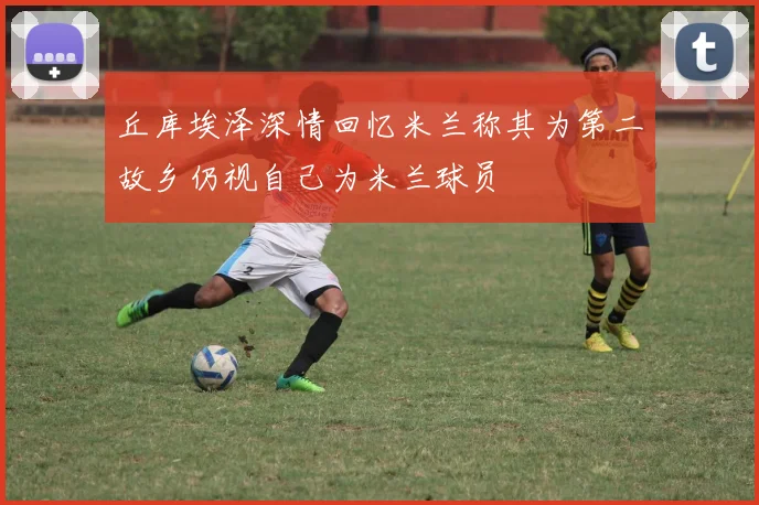 丘库埃泽深情回忆米兰称其为第二故乡仍视自己为米兰球员