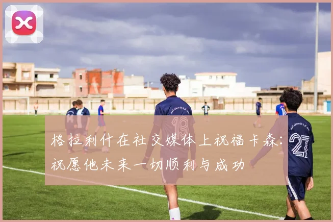 格拉利什在社交媒体上祝福卡森：祝愿他未来一切顺利与成功