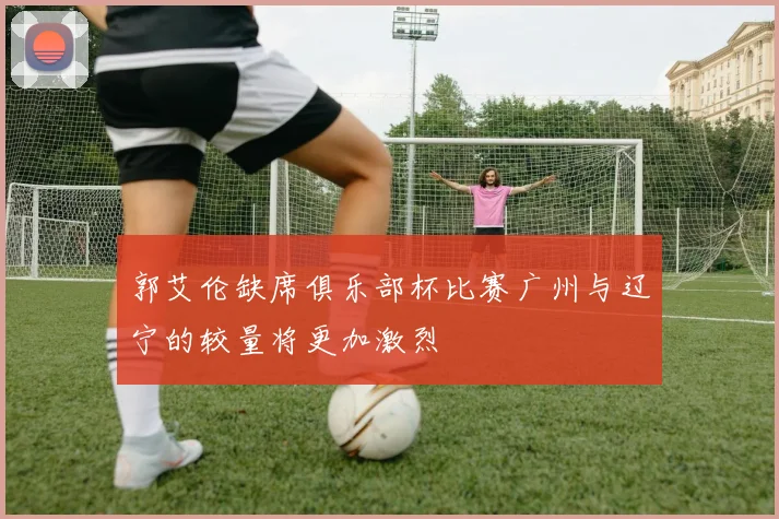 郭艾伦缺席俱乐部杯比赛广州与辽宁的较量将更加激烈