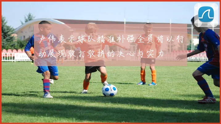 卢伟表示球队精准补强全员将以行动展现敢打敢拼的决心与实力