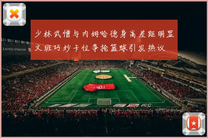 少林武僧与内姆哈德身高差距明显文班巧妙卡位争抢篮球引发热议