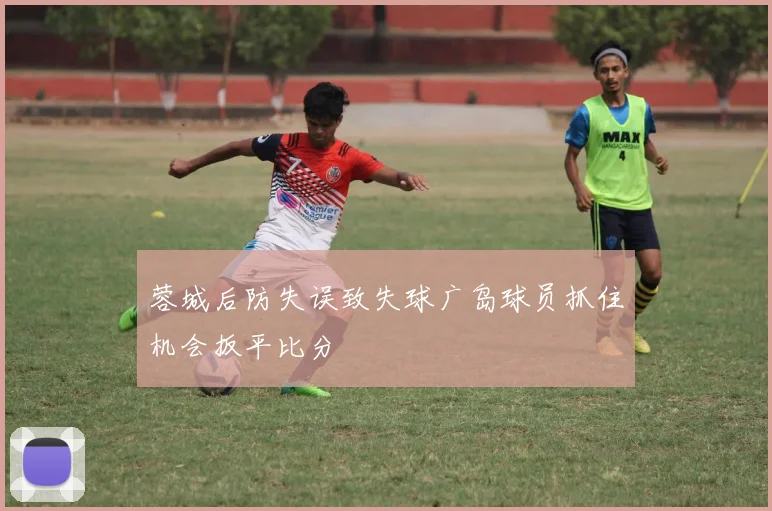 蓉城后防失误致失球广岛球员抓住机会扳平比分