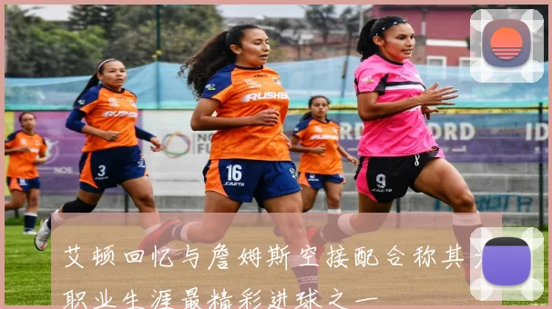 艾顿回忆与詹姆斯空接配合称其为职业生涯最精彩进球之一